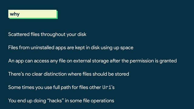why
Scattered files throughout your disk
Files from uninstalled apps are kept in disk using up space
An app can access any file on external storage after the permission is granted
There’s no clear distinction where files should be stored
Some times you use full path for files other Uri’s
You end up doing “hacks” in some file operations
