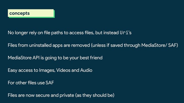 concepts
No longer rely on file paths to access files, but instead Uri’s
Files from uninstalled apps are removed (unless if saved through MediaStore/ SAF)
MediaStore API is going to be your best friend
Easy access to Images, Videos and Audio
For other files use SAF
Files are now secure and private (as they should be)
