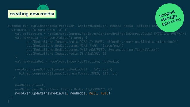 scoped storage
creating new media
suspend fun duplicateMedia(resolver: ContentResolver, media: Media, bitmap: Bitmap) {

withContext(Dispatchers.IO) {

val collection = MediaStore.Images.Media.getContentUri(MediaStore.VOLUME_EXTERNAL_PRIMARY)

val newMedia = ContentValues().apply {

put(MediaStore.Images.Media.DISPLAY_NAME, “${media.name}-cp.${media.extension}")

put(MediaStore.MediaColumns.MIME_TYPE, "image/png")

put(MediaStore.MediaColumns.DATE_MODIFIED, System.currentTimeMillis())

put(MediaStore.Images.Media.IS_PENDING, 1)

}

val newMediaUri = resolver.insert(collection, newMedia)

resolver.openOutputStream(newMediaUri#!!, "w").use {

bitmap.compress(Bitmap.CompressFormat.JPEG, 100, it)

}

newMedia.clear()

newMedia.put(MediaStore.Images.Media.IS_PENDING, 0)

resolver.update(newMediaUri, newMedia, null, null)

}

}

scoped
approved
storage

