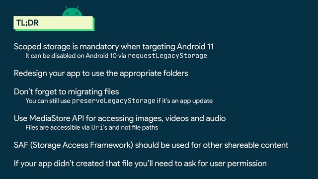 scoped storage
TL;DR
Scoped storage is mandatory when targeting Android 11
It can be disabled on Android 10 via requestLegacyStorage
Redesign your app to use the appropriate folders
Don’t forget to migrating files
You can still use preserveLegacyStorage if it’s an app update
Use MediaStore API for accessing images, videos and audio
Files are accessible via Uri’s and not file paths
SAF (Storage Access Framework) should be used for other shareable content
If your app didn’t created that file you’ll need to ask for user permission
