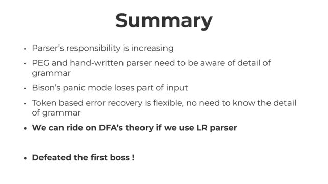 Summary
• Parser’s responsibility is increasing


• PEG and hand-written parser need to be aware of detail of
grammar


• Bison’s panic mode loses part of input


• Token based error recovery is
fl
exible, no need to know the detail
of grammar


• We can ride on DFA’s theory if we use LR parser


• Defeated the
fi
rst boss !
