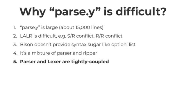 Why “parse.y” is dif
fi
cult?
1. “parse.y” is large (about 15,000 lines)


2. LALR is dif
fi
cult, e.g. S/R con
fl
ict, R/R con
fl
ict


3. Bison doesn’t provide syntax sugar like option, list


4. It’s a mixture of parser and ripper


5. Parser and Lexer are tightly-coupled
