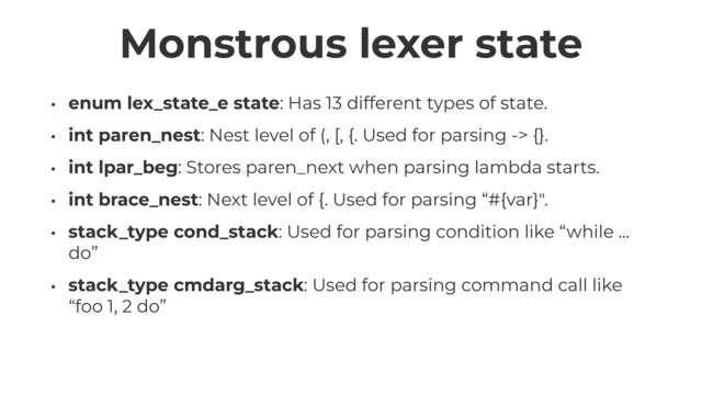 Monstrous lexer state
• enum lex_state_e state: Has 13 different types of state.


• int paren_nest: Nest level of (, [, {. Used for parsing -> {}.


• int lpar_beg: Stores paren_next when parsing lambda starts.


• int brace_nest: Next level of {. Used for parsing “#{var}".


• stack_type cond_stack: Used for parsing condition like “while ...
do”


• stack_type cmdarg_stack: Used for parsing command call like
“foo 1, 2 do”
