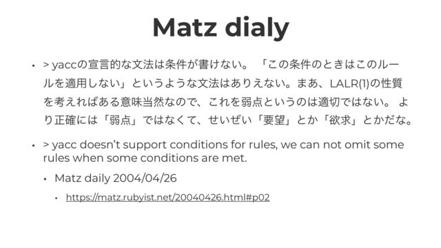 Matz dialy
• > yaccͷએݴతͳจ๏͸৚͕݅ॻ͚ͳ͍ɻ ʮ͜ͷ৚݅ͷͱ͖͸͜ͷϧʔ
ϧΛద༻͠ͳ͍ʯͱ͍͏Α͏ͳจ๏͸͋Γ͑ͳ͍ɻ·͋ɺLALR(1)ͷੑ࣭
Λߟ͑Ε͹͋Δҙຯ౰વͳͷͰɺ͜ΕΛऑ఺ͱ͍͏ͷ͸ద੾Ͱ͸ͳ͍ɻ Α
Γਖ਼֬ʹ͸ʮऑ఺ʯͰ͸ͳͯ͘ɺ͍͍ͤͥʮཁ๬ʯͱ͔ʮཉٻʯͱ͔ͩͳɻ


• > yacc doesn’t support conditions for rules, we can not omit some
rules when some conditions are met.


• Matz daily 2004/04/26


• https://matz.rubyist.net/20040426.html#p02
