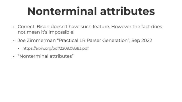 Nonterminal attributes
• Correct, Bison doesn’t have such feature. However the fact does
not mean it’s impossible!


• Joe Zimmerman “Practical LR Parser Generation”, Sep 2022


• https://arxiv.org/pdf/2209.08383.pdf


• “Nonterminal attributes”
