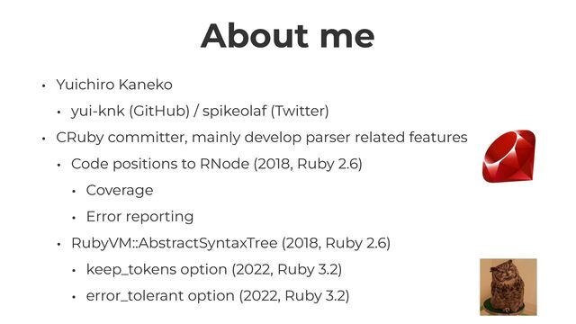 About me
• Yuichiro Kaneko


• yui-knk (GitHub) / spikeolaf (Twitter)


• CRuby committer, mainly develop parser related features


• Code positions to RNode (2018, Ruby 2.6)


• Coverage


• Error reporting


• RubyVM::AbstractSyntaxTree (2018, Ruby 2.6)


• keep_tokens option (2022, Ruby 3.2)


• error_tolerant option (2022, Ruby 3.2)
