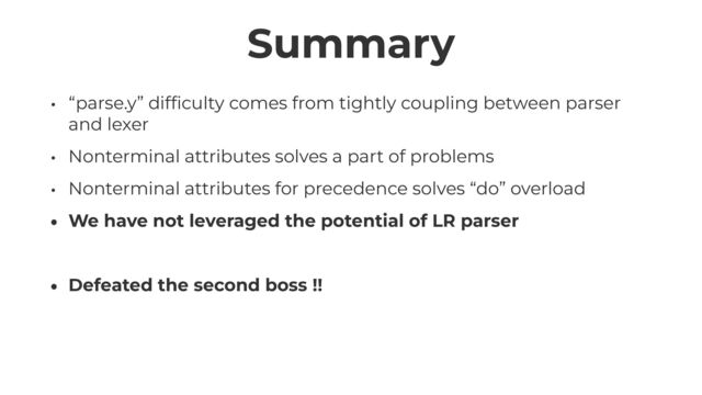 Summary
• “parse.y” dif
fi
culty comes from tightly coupling between parser
and lexer


• Nonterminal attributes solves a part of problems


• Nonterminal attributes for precedence solves “do” overload


• We have not leveraged the potential of LR parser


• Defeated the second boss !!
