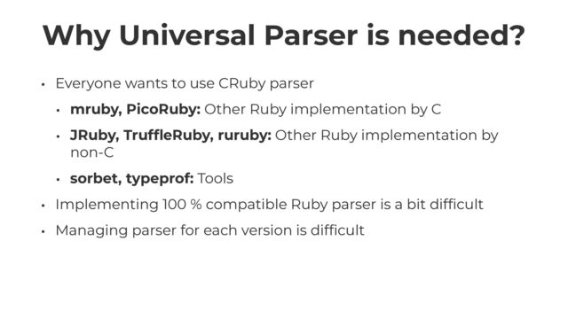 Why Universal Parser is needed?
• Everyone wants to use CRuby parser


• mruby, PicoRuby: Other Ruby implementation by C


• JRuby, Truf
fl
eRuby, ruruby: Other Ruby implementation by
non-C


• sorbet, typeprof: Tools


• Implementing 100 % compatible Ruby parser is a bit dif
fi
cult


• Managing parser for each version is dif
fi
cult
