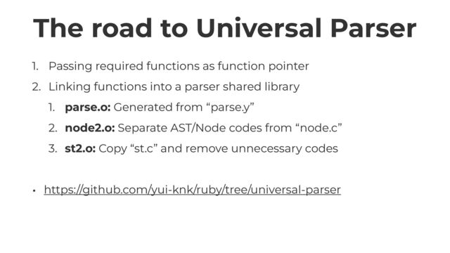 The road to Universal Parser
1. Passing required functions as function pointer


2. Linking functions into a parser shared library


1. parse.o: Generated from “parse.y”


2. node2.o: Separate AST/Node codes from “node.c”


3. st2.o: Copy “st.c” and remove unnecessary codes


• https://github.com/yui-knk/ruby/tree/universal-parser
