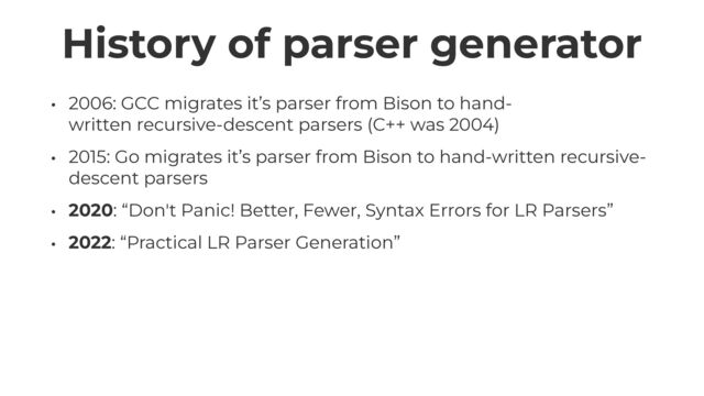 History of parser generator
• 2006: GCC migrates it’s parser from Bison to hand-
written recursive-descent parsers (C++ was 2004)


• 2015: Go migrates it’s parser from Bison to hand-written recursive-
descent parsers


• 2020: “Don't Panic! Better, Fewer, Syntax Errors for LR Parsers”


• 2022: “Practical LR Parser Generation”
