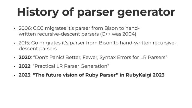 History of parser generator
• 2006: GCC migrates it’s parser from Bison to hand-
written recursive-descent parsers (C++ was 2004)


• 2015: Go migrates it’s parser from Bison to hand-written recursive-
descent parsers


• 2020: “Don't Panic! Better, Fewer, Syntax Errors for LR Parsers”


• 2022: “Practical LR Parser Generation”


• 2023: “The future vision of Ruby Parser” in RubyKaigi 2023

