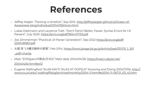 References
• Jeffrey Kegler. “Parsing: a timeline”, Sep 2014. http://jeffreykegler.github.io/Ocean-of-
Awareness-blog/individual/2014/09/chron.html


• Lukas Diekmann and Laurence Tratt. “Don’t Panic! Better, Fewer, Syntax Errors for LR
Parsers”, July 2020. https://arxiv.org/pdf/1804.07133.pdf


• Joe Zimmerman “Practical LR Parser Generation”, Sep 2022 https://arxiv.org/pdf/
2209.08383.pdf


• େງ ३ “LRߏจղੳͷݪཧ”, Feb 2014. https://www.jstage.jst.go.jp/article/jssst/31/1/31_1_30/
_pdf/-char/ja


• Matz “[OSS]yaccͷऑ఺(ͦͷ2)” Matz daily 2004/04/26. https://matz.rubyist.net/
20040426.html#p02


• Eugene Wallingford “ALAN KAY'S TALKS AT OOPSLA” Knowing and Doing 2004/11/06. http://
www.cs.uni.edu/~wallingf/blog/archives/monthly/2004-11.html#e2004-11-06T21_03_42.htm
