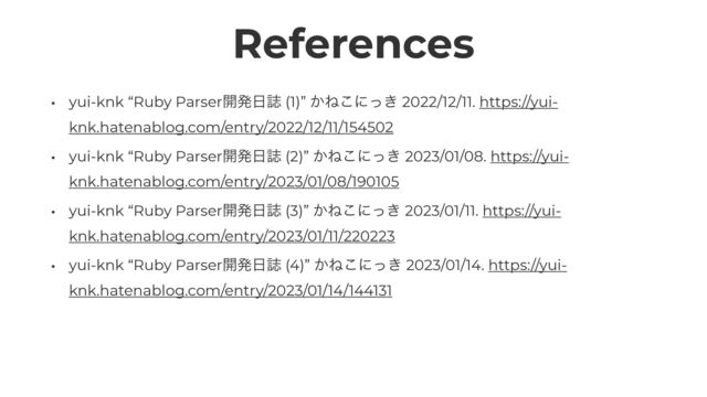 References
• yui-knk “Ruby Parser։ൃ೔ࢽ (1)” ͔Ͷ͜ʹ͖ͬ 2022/12/11. https://yui-
knk.hatenablog.com/entry/2022/12/11/154502


• yui-knk “Ruby Parser։ൃ೔ࢽ (2)” ͔Ͷ͜ʹ͖ͬ 2023/01/08. https://yui-
knk.hatenablog.com/entry/2023/01/08/190105


• yui-knk “Ruby Parser։ൃ೔ࢽ (3)” ͔Ͷ͜ʹ͖ͬ 2023/01/11. https://yui-
knk.hatenablog.com/entry/2023/01/11/220223


• yui-knk “Ruby Parser։ൃ೔ࢽ (4)” ͔Ͷ͜ʹ͖ͬ 2023/01/14. https://yui-
knk.hatenablog.com/entry/2023/01/14/144131
