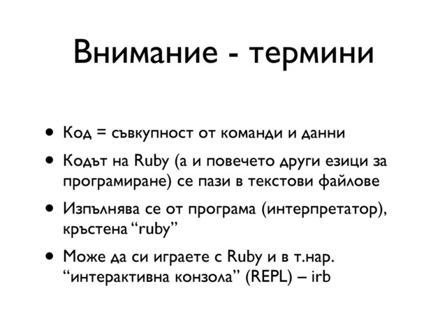 Внимание - термини
• Код = съвкупност от команди и данни
• Кодът на Ruby (а и повечето други езици за
програмиране) се пази в текстови файлове
• Изпълнява се от програма (интерпретатор),
кръстена “ruby”
• Може да си играете с Ruby и в т.нар.
“интерактивна конзола” (REPL) – irb
