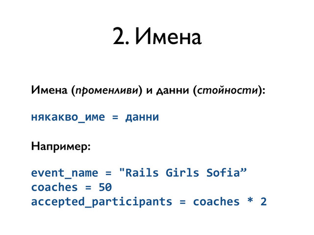 Имена (променливи) и данни (стойности):
някакво_име	  =	  данни	  
Например:
event_name	  =	  "Rails	  Girls	  Sofia”	  
coaches	  =	  50	  
accepted_participants	  =	  coaches	  *	  2
2. Имена
