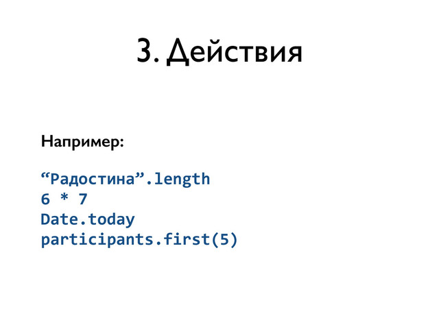 3. Действия
Например:
“Радостина”.length	  
6	  *	  7	  
Date.today	  
participants.first(5)
