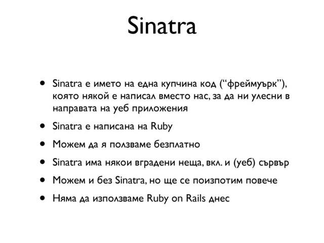 Sinatra
• Sinatra е името на една купчина код (“фреймуърк”),
която някой е написал вместо нас, за да ни улесни в
направата на уеб приложения
• Sinatra е написана на Ruby
• Можем да я ползваме безплатно
• Sinatra има някои вградени неща, вкл. и (уеб) сървър
• Можем и без Sinatra, но ще се поизпотим повече
• Няма да използваме Ruby on Rails днес

