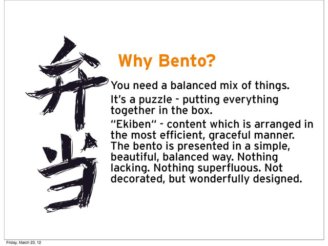 Why Bento?
• You need a balanced mix of things.
• It’s a puzzle - putting everything
together in the box.
• “Ekiben“ - content which is arranged in
the most efficient, graceful manner.
The bento is presented in a simple,
beautiful, balanced way. Nothing
lacking. Nothing superfluous. Not
decorated, but wonderfully designed.
Friday, March 23, 12

