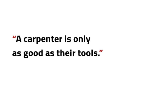 “A carpenter is only
as good as their tools.”
