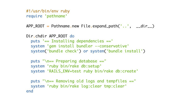#!/usr/bin/env ruby
require 'pathname'
APP_ROOT = Pathname.new File.expand_path('..', __dir__)
Dir.chdir APP_ROOT do
puts '== Installing dependencies =='
system 'gem install bundler --conservative'
system('bundle check') or system('bundle install')
puts "\n== Preparing database =="
system 'ruby bin/rake db:setup'
system 'RAILS_ENV=test ruby bin/rake db:create'
puts "\n== Removing old logs and tempfiles =="
system 'ruby bin/rake log:clear tmp:clear'
end
