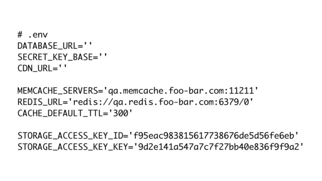 # .env
DATABASE_URL=''
SECRET_KEY_BASE=''
CDN_URL=''
MEMCACHE_SERVERS='qa.memcache.foo-bar.com:11211'
REDIS_URL='redis://qa.redis.foo-bar.com:6379/0'
CACHE_DEFAULT_TTL='300'
STORAGE_ACCESS_KEY_ID='f95eac983815617738676de5d56fe6eb'
STORAGE_ACCESS_KEY_KEY='9d2e141a547a7c7f27bb40e836f9f9a2'
