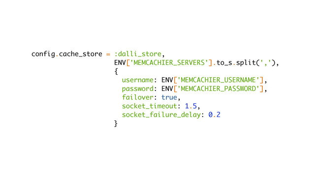 config.cache_store = :dalli_store,
ENV['MEMCACHIER_SERVERS'].to_s.split(','),
{
username: ENV['MEMCACHIER_USERNAME'],
password: ENV['MEMCACHIER_PASSWORD'],
failover: true,
socket_timeout: 1.5,
socket_failure_delay: 0.2
}
