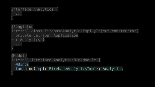 interface Analytics {
.
...
.
}
.
@Singleton
internal class FirebaseAnalyticsImpl @Inject constructor(
.
private val app: Application
) : Analytics {
.
...
.
}
.
@Module
internal interface AnalyticsBindModule {
.
@Binds
fun bind(impl: FirebaseAnalyticsImpl): Analytics
}
.
