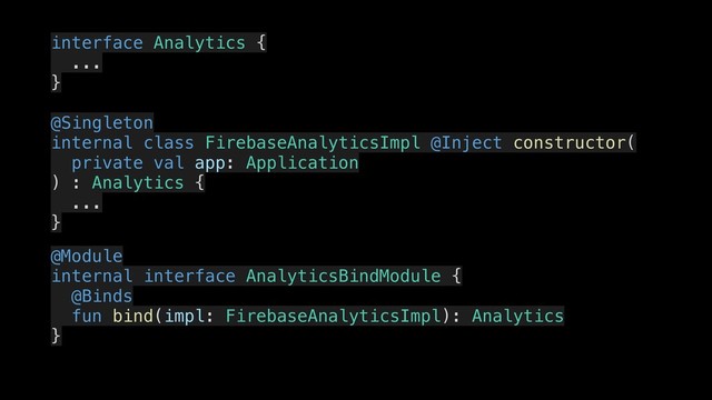 interface Analytics {
.
...
.
}
.
@Singleton
.
internal class FirebaseAnalyticsImpl @Inject constructor(
.
private val app: Application
) : Analytics {
.
...
.
}
.
@Module
.
internal interface AnalyticsBindModule {
..
@Binds
fun bind(impl: FirebaseAnalyticsImpl): Analytics
}
..
