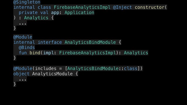 @Singleton
internal class FirebaseAnalyticsImpl @Inject constructor(
.
private val app: Application
) : Analytics {
...
.
}
.
@Module
.
internal interface AnalyticsBindModule {
..
@Binds
fun bind(impl: FirebaseAnalyticsImpl): Analytics
}
..
.
@Module(includes = [AnalyticsBindModule::class])
..
object AnalyticsModule {
..
...
}
.
