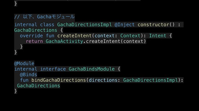 }
.
// ҎԼɺGachaϞδϡʔϧ
internal class GachaDirectionsImpl @Inject constructor() :
GachaDirections {
.
override fun createIntent(context: Context): Intent {
.
return GachaActivity.createIntent(context)
}
.
}
.
@Module
internal interface GachaBindsModule {
.
@Binds
fun bindGachaDirections(directions: GachaDirectionsImpl):
GachaDirections
}
.
