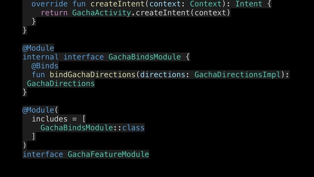 override fun createIntent(context: Context): Intent {
.
return GachaActivity.createIntent(context)
}
.
}
.
@Module
internal interface GachaBindsModule {
.
@Binds
fun bindGachaDirections(directions: GachaDirectionsImpl):
GachaDirections
}
.
@Module(
includes = [
GachaBindsModule::class
]
)
interface GachaFeatureModule
