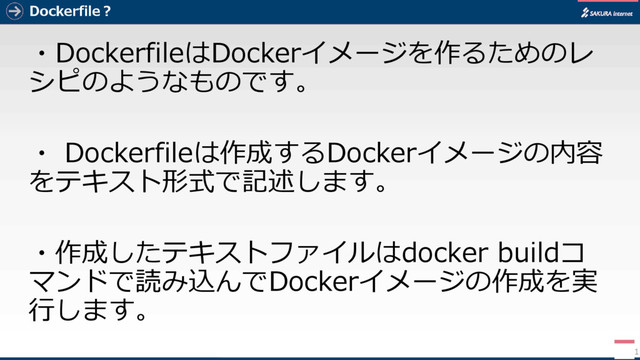 Dockerfile？
・DockerfileはDockerイメージを作るためのレ
シピのようなものです。
・ Dockerfileは作成するDockerイメージの内容
をテキスト形式で記述します。
・作成したテキストファイルはdocker buildコ
マンドで読み込んでDockerイメージの作成を実
行します。
11
