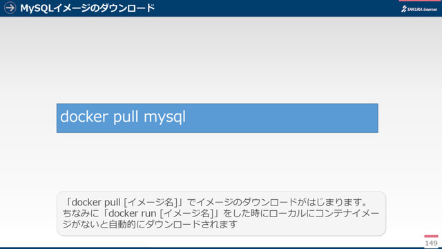MySQLイメージのダウンロード
149
「docker pull [イメージ名]」でイメージのダウンロードがはじまります。
ちなみに「docker run [イメージ名]」をした時にローカルにコンテナイメー
ジがないと自動的にダウンロードされます
docker pull mysql
