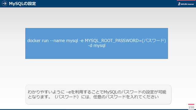 MySQLの設定
150
わかりやすいように –eを利用することでMySQLのパスワードの設定が可能
となります。（パスワード）には、任意のパスワードを入れてください
docker run --name mysql -e MYSQL_ROOT_PASSWORD=(パスワード)
-d mysql
