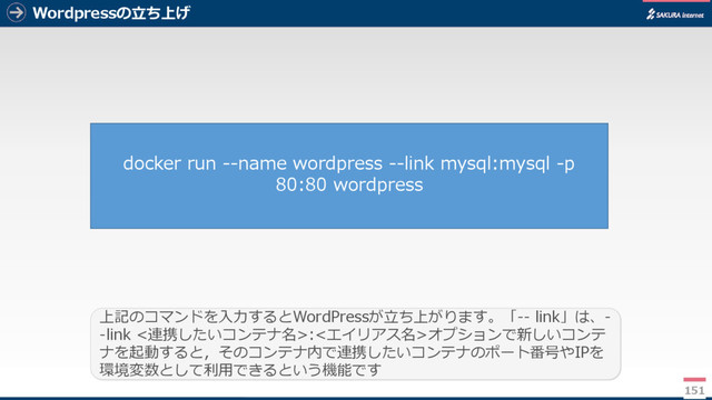 Wordpressの立ち上げ
151
上記のコマンドを入力するとWordPressが立ち上がります。「-- link」は、-
-link <連携したいコンテナ名>:<エイリアス名>オプションで新しいコンテ
ナを起動すると，そのコンテナ内で連携したいコンテナのポート番号やIPを
環境変数として利用できるという機能です
docker run --name wordpress --link mysql:mysql -p
80:80 wordpress
