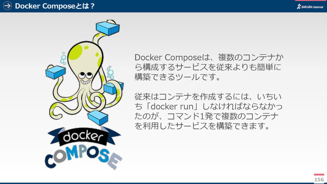 Docker Composeとは？
156
Docker Composeは、複数のコンテナか
ら構成するサービスを従来よりも簡単に
構築できるツールです。
従来はコンテナを作成するには、いちい
ち「docker run」しなければならなかっ
たのが、コマンド1発で複数のコンテナ
を利用したサービスを構築できます。
