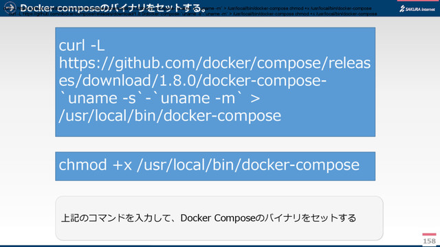 Docker composeのバイナリをセットする。
158
上記のコマンドを入力して、Docker Composeのバイナリをセットする
curl -L
https://github.com/docker/compose/releas
es/download/1.8.0/docker-compose-
`uname -s`-`uname -m` >
/usr/local/bin/docker-compose
chmod +x /usr/local/bin/docker-compose
curl -L https://github.com/docker/compose/releases/download/1.8.0/docker-compose-`uname -s`-`uname -m` > /usr/local/bin/docker-compose chmod +x /usr/local/bin/docker-compose
curl -L https://github.com/docker/compose/releases/download/1.8.0/docker-compose-`uname -s`-`uname -m` > /usr/local/bin/docker-compose chmod +x /usr/local/bin/docker-compose
