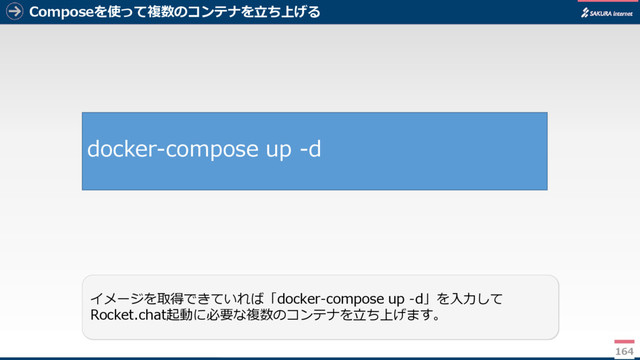 Composeを使って複数のコンテナを立ち上げる
164
イメージを取得できていれば「docker-compose up -d」を入力して
Rocket.chat起動に必要な複数のコンテナを立ち上げます。
docker-compose up -d
