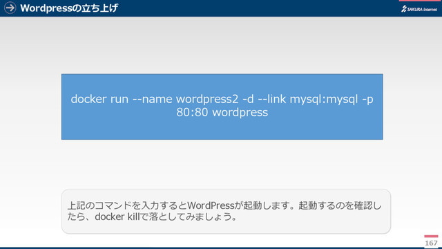 Wordpressの立ち上げ
167
上記のコマンドを入力するとWordPressが起動します。起動するのを確認し
たら、docker killで落としてみましょう。
docker run --name wordpress2 -d --link mysql:mysql -p
80:80 wordpress
