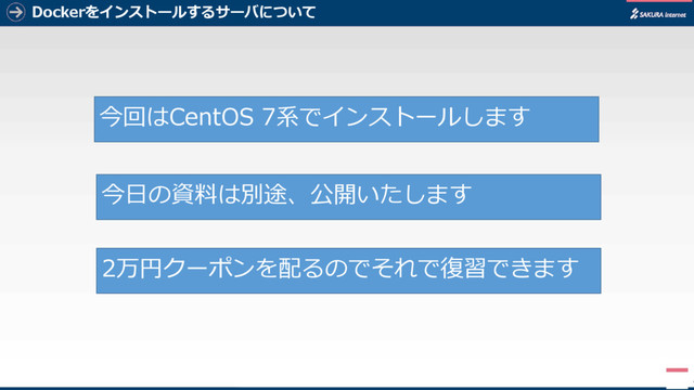 Dockerをインストールするサーバについて
4
今回はCentOS 7系でインストールします
今日の資料は別途、公開いたします
2万円クーポンを配るのでそれで復習できます
