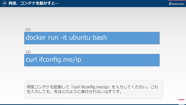 再度、コンテナを動かすと…
6
再度コンテナを起動して「curl ifconfig.me/ip」を入力してください。これ
を入力しても、先ほどのように実行されないはずです。
docker run -it ubuntu bash
curl ifconfig.me/ip
（1）
（2）
