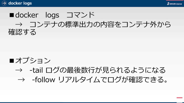 docker logs
■docker logs コマンド
→ コンテナの標準出力の内容をコンテナ外から
確認する
■オプション
→ -tail ログの最後数行が見られるようになる
→ -follow リアルタイムでログが確認できる。
7
