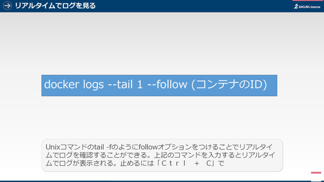 リアルタイムでログを見る
7
docker logs --tail 1 --follow (コンテナのID)
Unixコマンドのtail -fのようにfollowオプションをつけることでリアルタイ
ムでログを確認することができる。上記のコマンドを入力するとリアルタイ
ムでログが表示される。止めるには「Ｃｔｒｌ + C」で
