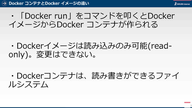 Docker コンテナとDocker イメージの違い
・「Docker run」をコマンドを叩くとDocker
イメージからDocker コンテナが作られる
・Dockerイメージは読み込みのみ可能(read-
only)。変更はできない。
・Dockerコンテナは、読み書きができるファイ
ルシステム
10
