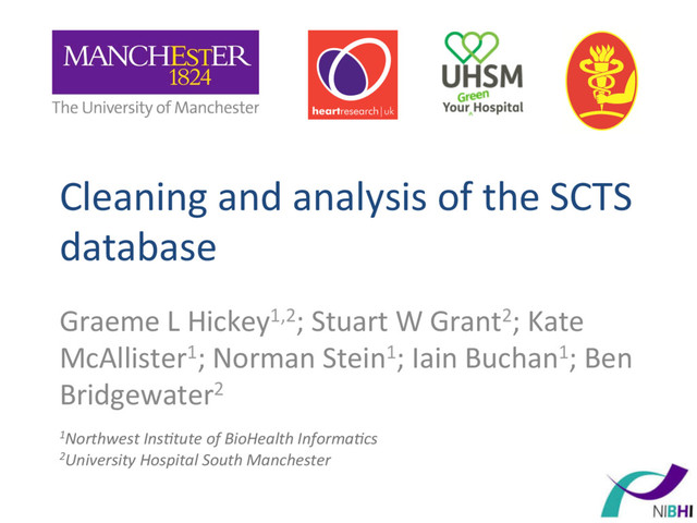 Cleaning	  and	  analysis	  of	  the	  SCTS	  
database	  
Graeme	  L	  Hickey1,2;	  Stuart	  W	  Grant2;	  Kate	  
McAllister1;	  Norman	  Stein1;	  Iain	  Buchan1;	  Ben	  
Bridgewater2	  
	  
1Northwest	  Ins-tute	  of	  BioHealth	  Informa-cs	  
2University	  Hospital	  South	  Manchester	  
