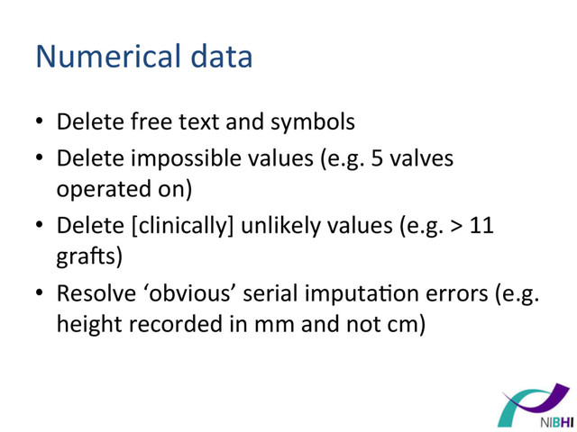 Numerical	  data	  
•  Delete	  free	  text	  and	  symbols	  
•  Delete	  impossible	  values	  (e.g.	  5	  valves	  
operated	  on)	  
•  Delete	  [clinically]	  unlikely	  values	  (e.g.	  >	  11	  
gra^s)	  
•  Resolve	  ‘obvious’	  serial	  imputa[on	  errors	  (e.g.	  
height	  recorded	  in	  mm	  and	  not	  cm)	  

