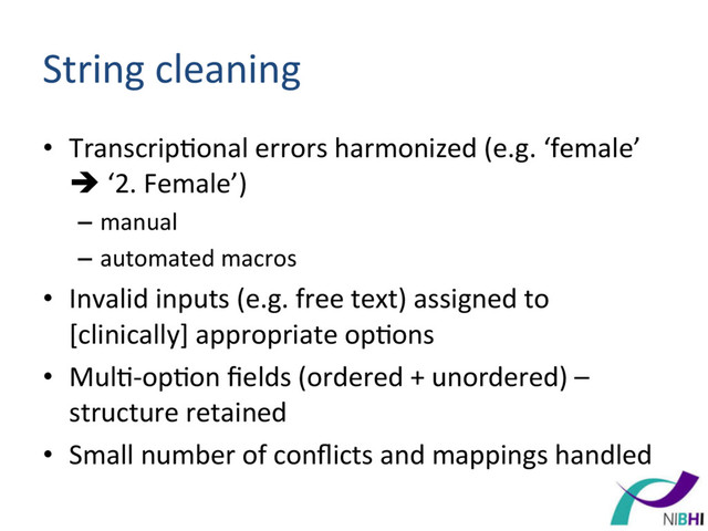 String	  cleaning	  
•  Transcrip[onal	  errors	  harmonized	  (e.g.	  ‘female’	  
è	  ‘2.	  Female’)	  	  
–  manual	  
–  automated	  macros	  	  
•  Invalid	  inputs	  (e.g.	  free	  text)	  assigned	  to	  
[clinically]	  appropriate	  op[ons	  
•  Mul[-­‐op[on	  ﬁelds	  (ordered	  +	  unordered)	  –	  
structure	  retained	  
•  Small	  number	  of	  conﬂicts	  and	  mappings	  handled	  
