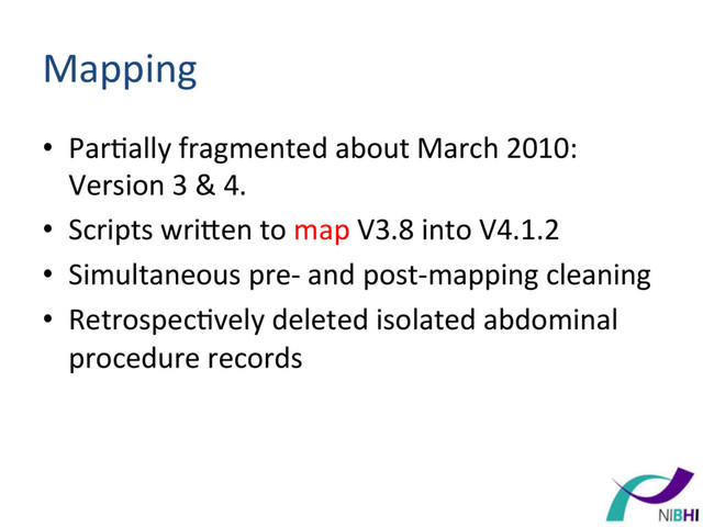 Mapping	  
•  Par[ally	  fragmented	  about	  March	  2010:	  
Version	  3	  &	  4.	  	  
•  Scripts	  wriren	  to	  map	  V3.8	  into	  V4.1.2	  
•  Simultaneous	  pre-­‐	  and	  post-­‐mapping	  cleaning	  
•  Retrospec[vely	  deleted	  isolated	  abdominal	  
procedure	  records	  
