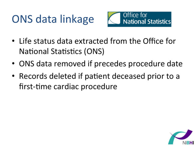 ONS	  data	  linkage	  
•  Life	  status	  data	  extracted	  from	  the	  Oﬃce	  for	  
Na[onal	  Sta[s[cs	  (ONS)	  
•  ONS	  data	  removed	  if	  precedes	  procedure	  date	  
•  Records	  deleted	  if	  pa[ent	  deceased	  prior	  to	  a	  
ﬁrst-­‐[me	  cardiac	  procedure	  
