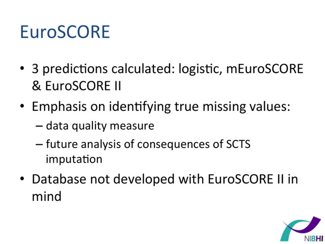 EuroSCORE	  
•  3	  predic[ons	  calculated:	  logis[c,	  mEuroSCORE	  
&	  EuroSCORE	  II	  
•  Emphasis	  on	  iden[fying	  true	  missing	  values:	  
– data	  quality	  measure	  
– future	  analysis	  of	  consequences	  of	  SCTS	  
imputa[on	  
•  Database	  not	  developed	  with	  EuroSCORE	  II	  in	  
mind	  
